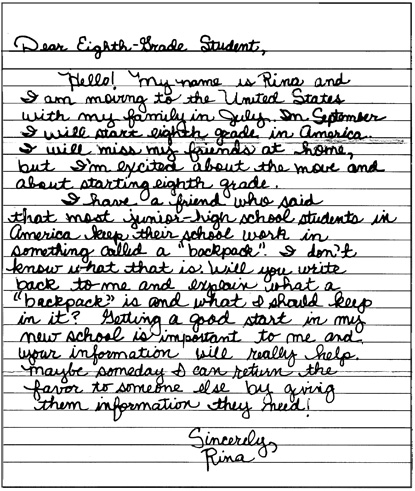 Written prompt. Dear Eighth-Grade Student, Hello! My name is Rina and I am moving to the United States with my family in July. In September I will start eighth grade in America. I will miss my friends at home, but I'm excited about the move and about starting eighth grade. I have a friend who said that most junior-high school students in America keep their school work in something called a "backpack". I don't know what that is. Will you write back to me and explain what a "backpack" is and what I should keep in it? Getting a good start in my new school is important to me and your information will really help. Maybe someday I can return the favor to someone else by giving them information they need! Sincerely, Rina